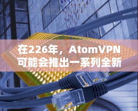 在226年，AtomVPN可能会推出一系列全新的版本，以满足更先进的需求和用户多样化的需求。以下是一些关键点和步骤，帮助您找到和使用226年版本的AtomVPN