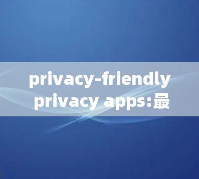 privacy-friendly privacy apps:最新翻墙APP的崛起与挑战