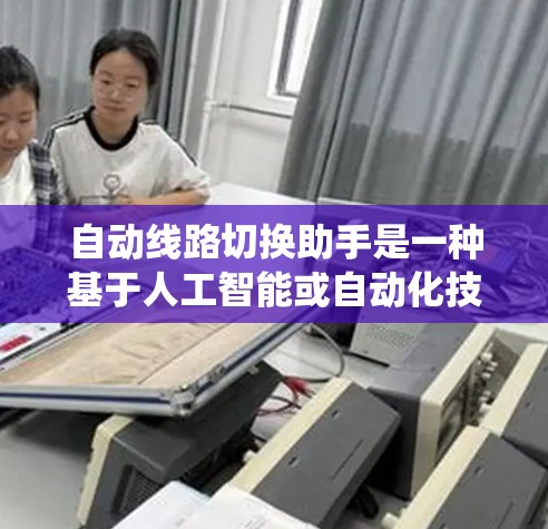 自动线路切换助手是一种基于人工智能或自动化技术的电力系统管理工具，旨在自动识别和处理电力线路的更换、维修和故障问题。以下是其详细的信息