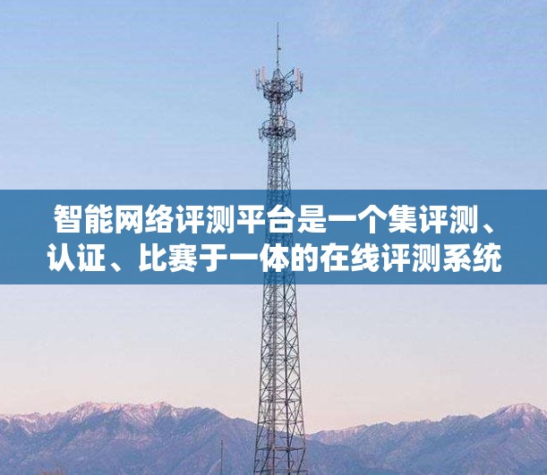 智能网络评测平台是一个集评测、认证、比赛于一体的在线评测系统，旨在帮助用户提升评测能力。以下是关于智能网络评测平台的详细内容