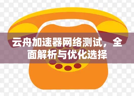云舟加速器网络测试,全面解析与优化选择 云舟加速器网络测试,全面解析与优化选择