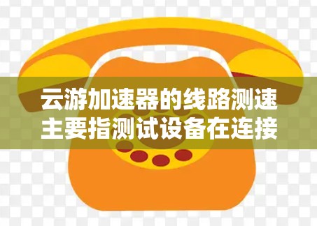 云游加速器的线路测速主要指测试设备在连接到云加速器或云服务时的网络连接速度和性能。以下是详细的解答