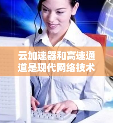 云加速器和高速通道是现代网络技术中的重要组成部分，它们在快速连接互联网方面发挥着关键作用。以下是对这些技术的详细总结和深入分析