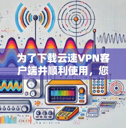 为了下载云速VPN客户端并顺利使用，您可以按照以下步骤进行操作