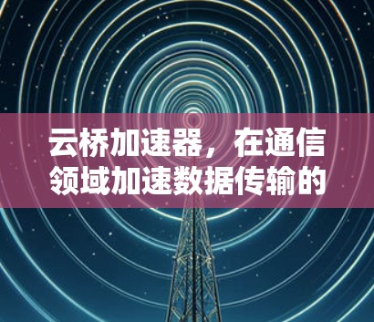 云桥加速器，在通信领域加速数据传输的解决方案