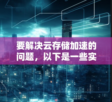 要解决云存储加速的问题，以下是一些实用的解决方案和步骤