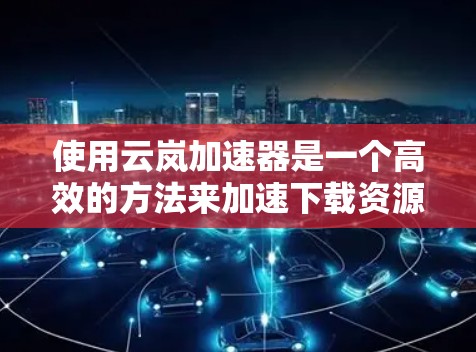 使用云岚加速器是一个高效的方法来加速下载资源，以下是详细且简洁的教程