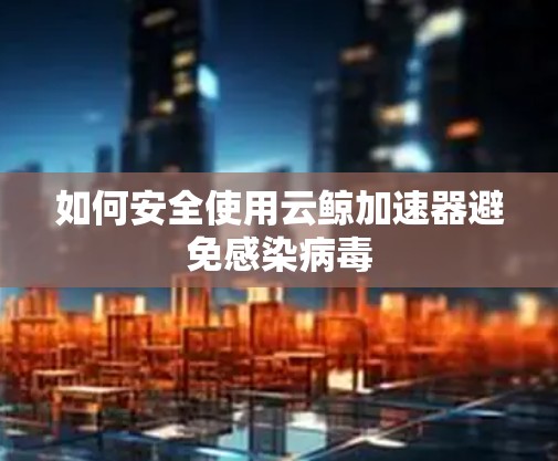如何安全使用云鲸加速器避免感染病毒