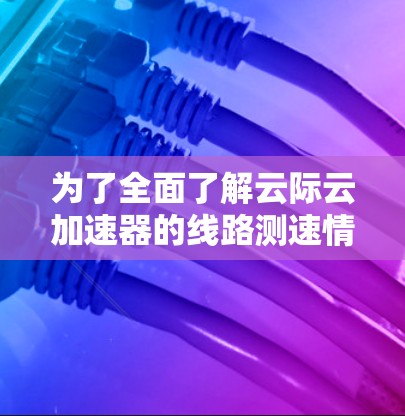 为了全面了解云际云加速器的线路测速情况，您可以按照以下步骤进行
