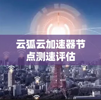 云狐云加速器节点测速评估 云狐云加速器节点测速评估