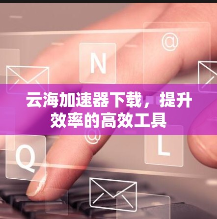 云海加速器下载，提升效率的高效工具