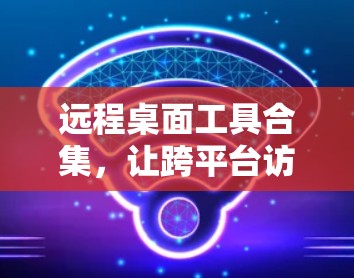 远程桌面工具合集，让跨平台访问更高效