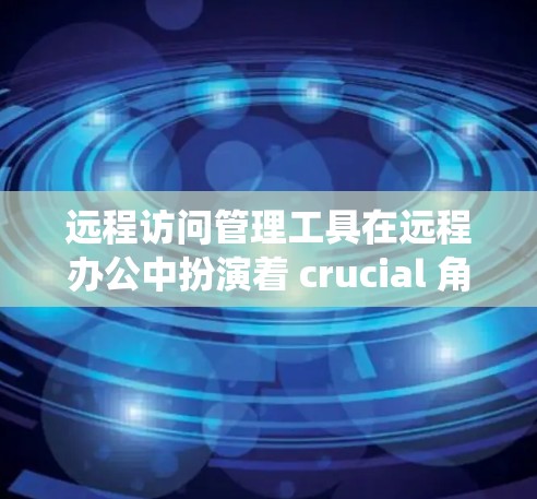 远程访问管理工具在远程办公中扮演着 crucial 角色，提供了一种高效、安全的远程访问解决方案。以下是对这些工具的系统性总结和推荐