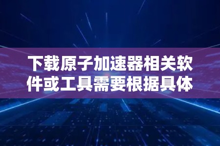 下载原子加速器相关软件或工具需要根据具体的加速器类型进行选择。以下是一些可能的原子加速器下载资源和工具推荐，供您参考
