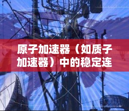 原子加速器（如质子加速器）中的稳定连接是确保粒子束运行稳定和准确的关键环节。以下是对原子加速器稳定连接的详细说明