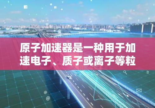 原子加速器是一种用于加速电子、质子或离子等粒子的装置，广泛应用于核反应堆、粒子物理研究以及核能开发等领域。以下是对原子加速器的一些基本信息和了解