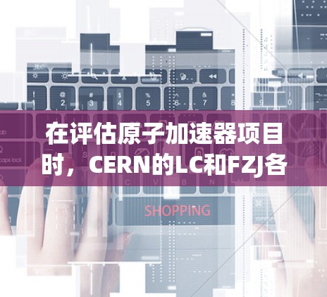 在评估原子加速器项目时，CERN的LC和FZJ各有其优势和劣势，具体取决于你的研究领域和需求。以下是对这两个项目进行的详细比较