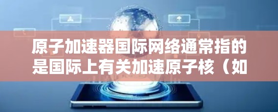 原子加速器国际网络通常指的是国际上有关加速原子核(如中子、质子等)的研究、合作与交流的网络组织或项目。以下是一些可能与该主题相关的信息 原子加速器国际网络通常指的是国际上有关加速原子核(如中子、质子等)的研究、合作与交流的网络组织或项目。以下是一些可能与该主题相关的信息