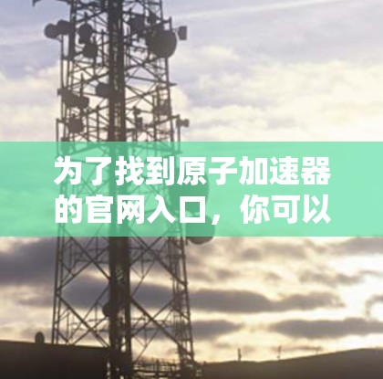 为了找到原子加速器的官网入口,你可以按照以下步骤操作 为了找到原子加速器的官网入口,你可以按照以下步骤操作