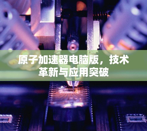 原子加速器电脑版,技术革新与应用突破 原子加速器电脑版,技术革新与应用突破