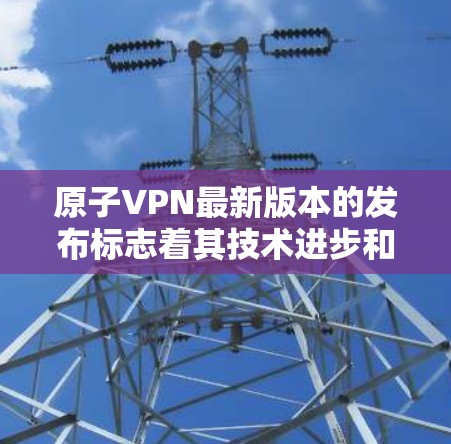 原子VPN最新版本的发布标志着其技术进步和用户体验的进一步优化。以下是关于该版本的重要信息
