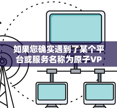 如果您确实遇到了某个平台或服务名称为原子VPN的情况，建议您在使用前，如需访问其服务内容，请按照以下步骤操作