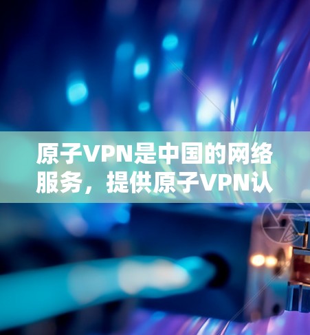 原子VPN是中国的网络服务，提供原子VPN认证，允许用户在云服务器上进行文件下载和下载，主要有两个主要平台