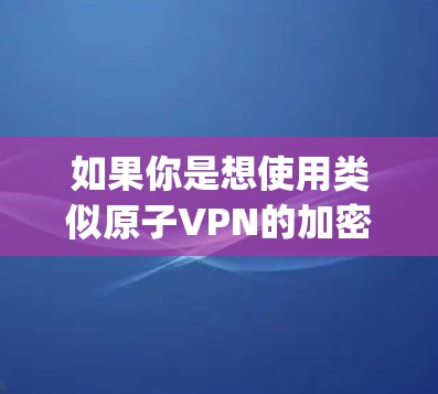 如果你是想使用类似原子VPN的加密通信工具,建议 you 考虑以下几种选项 如果你是想使用类似原子VPN的加密通信工具,建议 you 考虑以下几种选项
