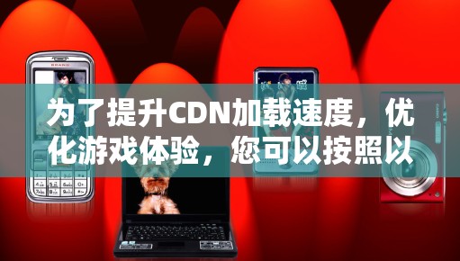 为了提升CDN加载速度，优化游戏体验，您可以按照以下步骤操作
