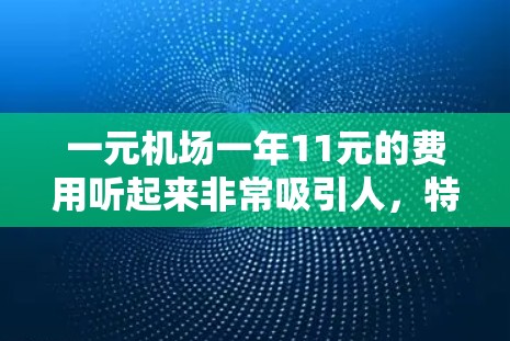 一元机场一年11元的费用听起来非常吸引人，特别是如果你经常去机场或需要经常往返，这样的费用可能会让你更省心。然而，这取决于机场的具体情况、季节和你的出行频率。以下是关于这个费用的一些关键点