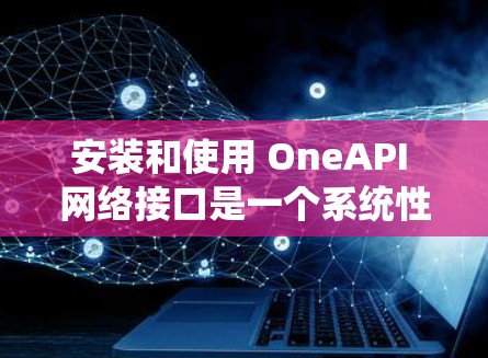 安装和使用 OneAPI 网络接口是一个系统性的过程，涉及多个步骤，每个步骤都需要仔细处理。以下是一个有条理的指南，帮助您顺利完成安装和配置