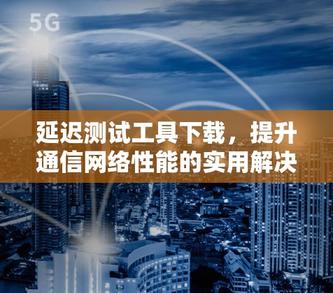 延迟测试工具下载，提升通信网络性能的实用解决方案
