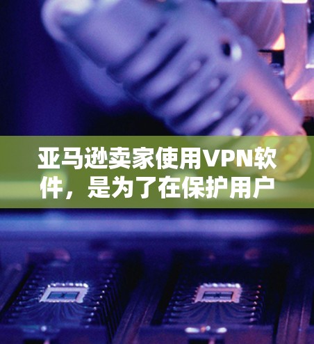 亚马逊卖家使用VPN软件，是为了在保护用户数据的同时，能够安全地进行商品销售和管理。以下是具体步骤和注意事项