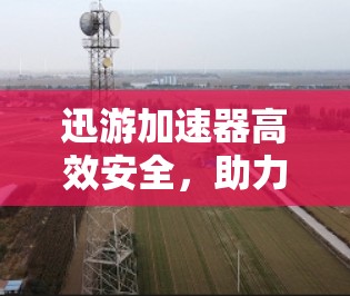 迅游加速器高效安全，助力数据传输无忧