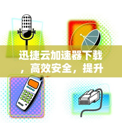 迅捷云加速器下载，高效安全，提升下载速度，别让下载成为困扰