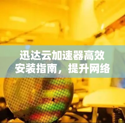 迅达云加速器高效安装指南，提升网络速度，优化通信体验