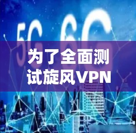 为了全面测试旋风VPN的速度，可以按照以下步骤进行