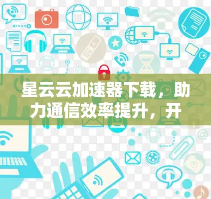 星云云加速器下载，助力通信效率提升，开启云云新篇章