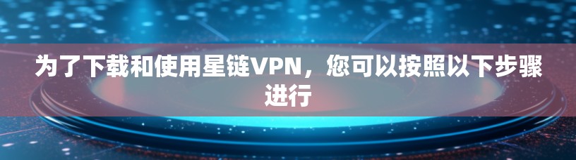 为了下载和使用星链VPN，您可以按照以下步骤进行