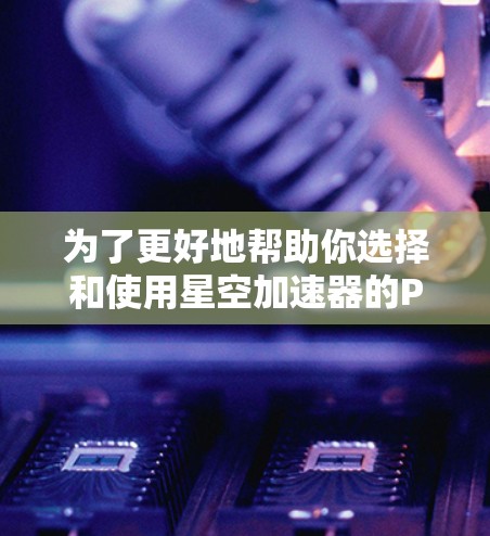 为了更好地帮助你选择和使用星空加速器的PC端，以下是一个结构化的总结，涵盖你可能关心的各个方面