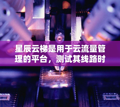 星辰云梯是用于云流量管理的平台，测试其线路时需要全面考虑主网和子网的测试。以下是详细的测试步骤和注意事项