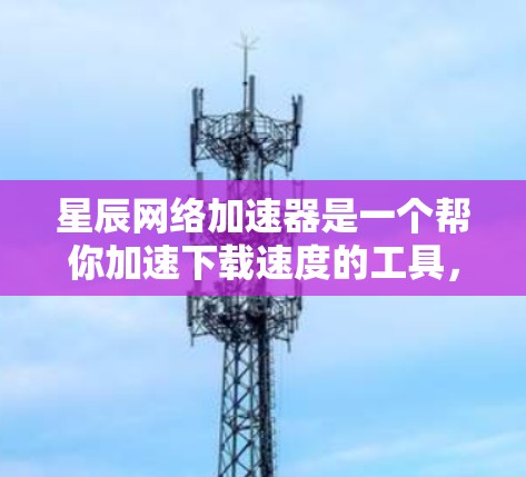 星辰网络加速器是一个帮你加速下载速度的工具，你可以通过以下方式下载和使用它