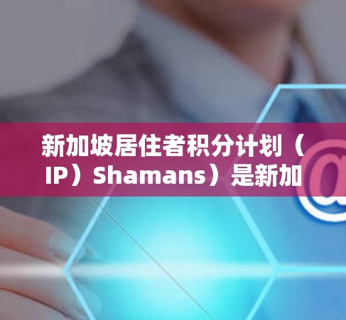 新加坡居住者积分计划（IP）Shamans）是新加坡的一个旨在促进居住者个人和社会发展的一项政策。该计划旨在通过教育、培训和职业发展等措施，提升新加坡居住者的整体素质，同时促进社区的和谐与繁荣
