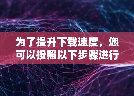 为了提升下载速度，您可以按照以下步骤进行操作